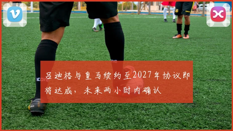 吕迪格与皇马续约至2027年协议即将达成，未来两小时内确认