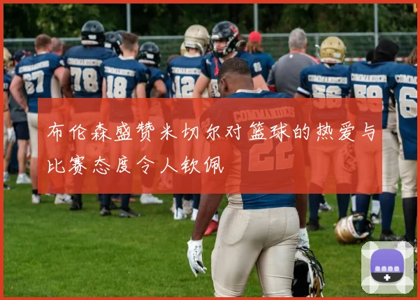 布伦森盛赞米切尔对篮球的热爱与比赛态度令人钦佩