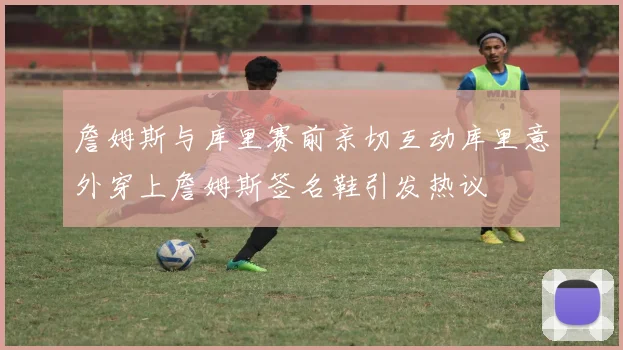 詹姆斯与库里赛前亲切互动库里意外穿上詹姆斯签名鞋引发热议