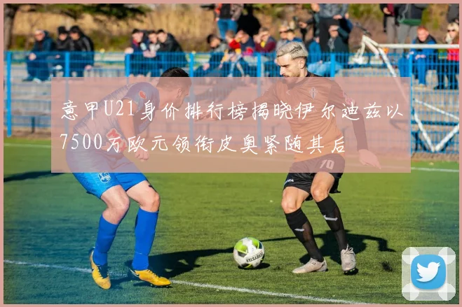 意甲U21身价排行榜揭晓伊尔迪兹以7500万欧元领衔皮奥紧随其后