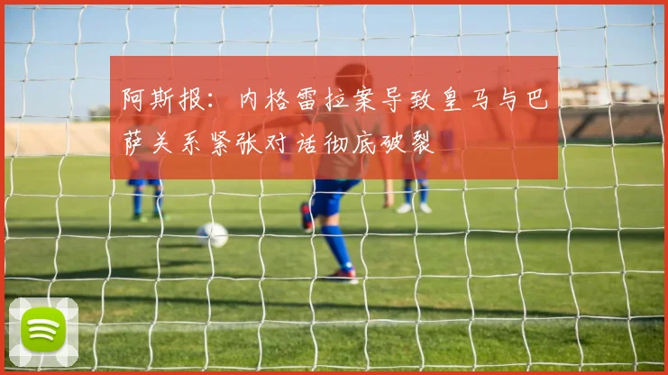 阿斯报:内格雷拉案导致皇马与巴萨关系紧张对话彻底破裂