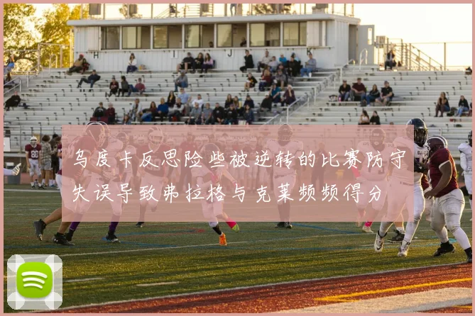 乌度卡反思险些被逆转的比赛防守失误导致弗拉格与克莱频频得分