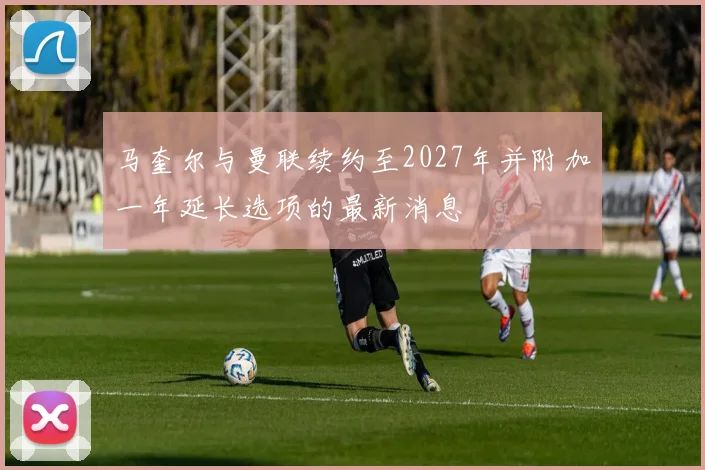马奎尔与曼联续约至2027年并附加一年延长选项的最新消息