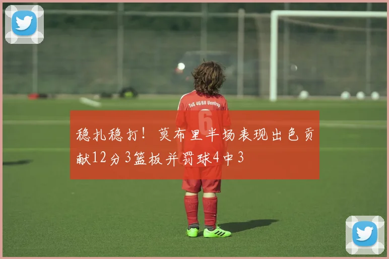 稳扎稳打！莫布里半场表现出色贡献12分3篮板并罚球4中3