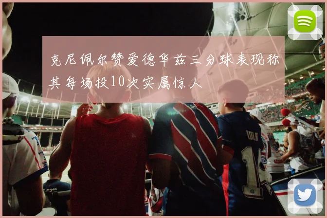 克尼佩尔赞爱德华兹三分球表现称其每场投10次实属惊人