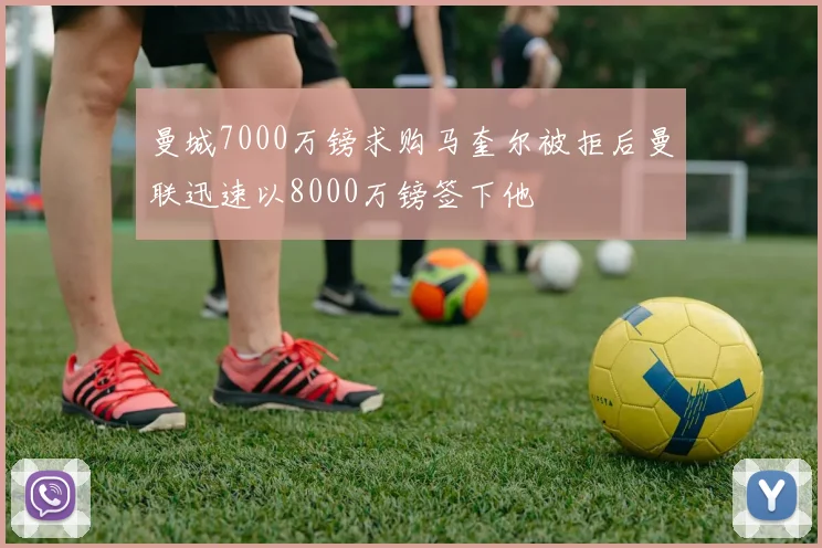 曼城7000万镑求购马奎尔被拒后曼联迅速以8000万镑签下他