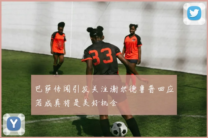 巴萨传闻引发关注谢尔德鲁普回应若成真将是美好机会