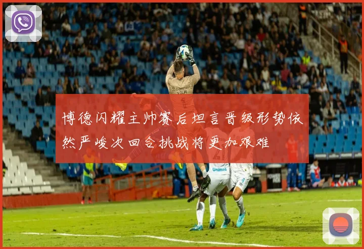 博德闪耀主帅赛后坦言晋级形势依然严峻次回合挑战将更加艰难