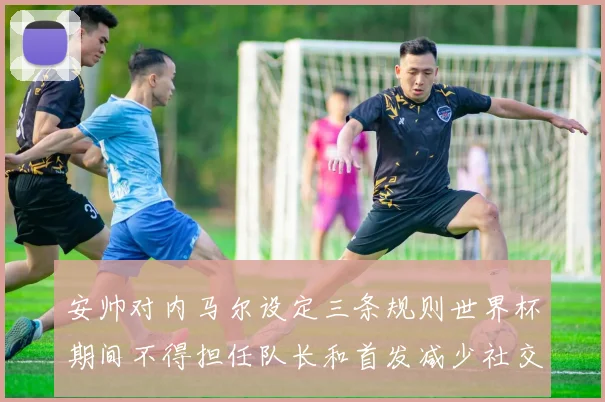 安帅对内马尔设定三条规则世界杯期间不得担任队长和首发减少社交媒体使用