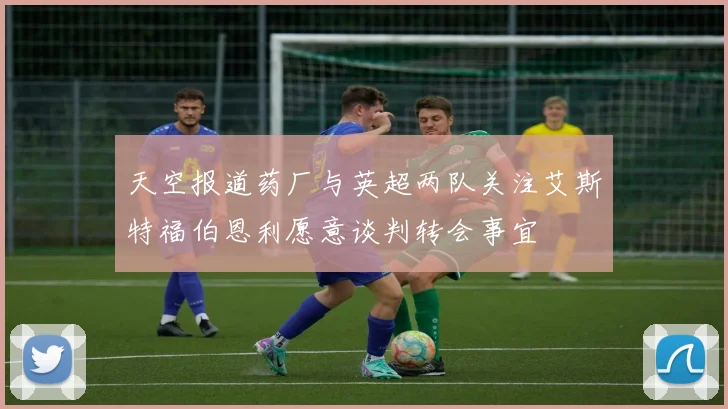 天空报道药厂与英超两队关注艾斯特福伯恩利愿意谈判转会事宜