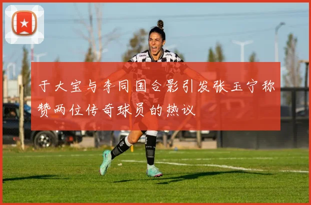 于大宝与李同国合影引发张玉宁称赞两位传奇球员的热议