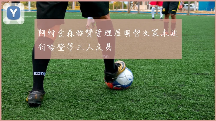 阿特金森称赞管理层明智决策未进行哈登等三人交易