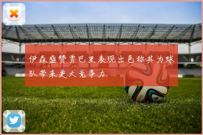 伊森盛赞贾巴里表现出色称其为球队带来更大竞争力