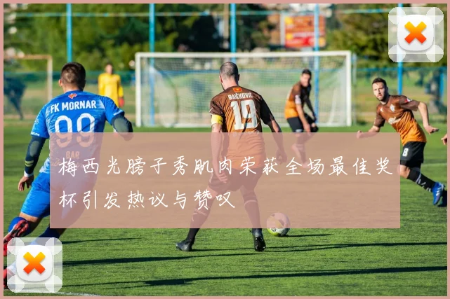 梅西光膀子秀肌肉荣获全场最佳奖杯引发热议与赞叹