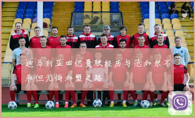 迪马利亚回忆曼联经历与范加尔不和但无悔加盟之路