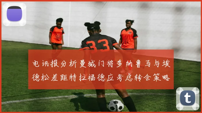电讯报分析曼城门将多纳鲁马与埃德松差距特拉福德应考虑转会策略