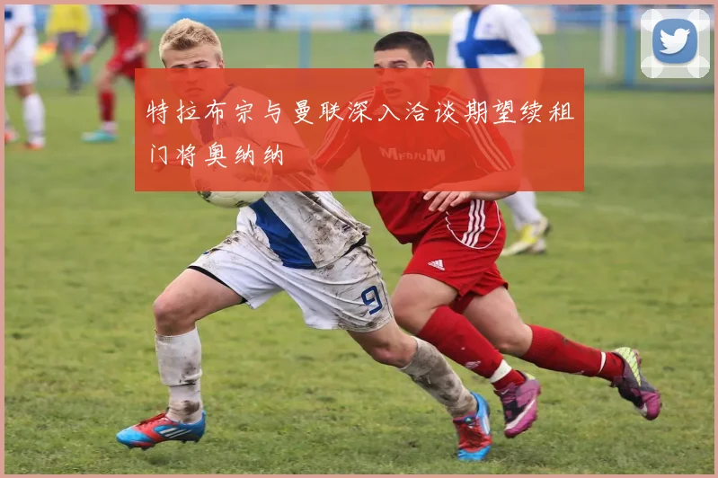 特拉布宗与曼联深入洽谈期望续租门将奥纳纳