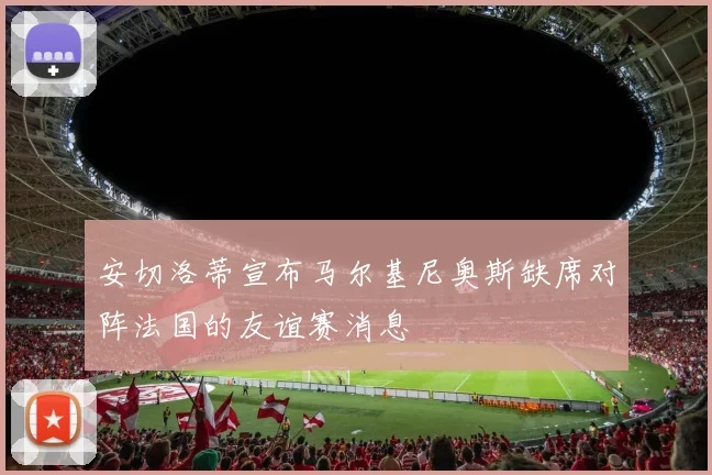 安切洛蒂宣布马尔基尼奥斯缺席对阵法国的友谊赛消息