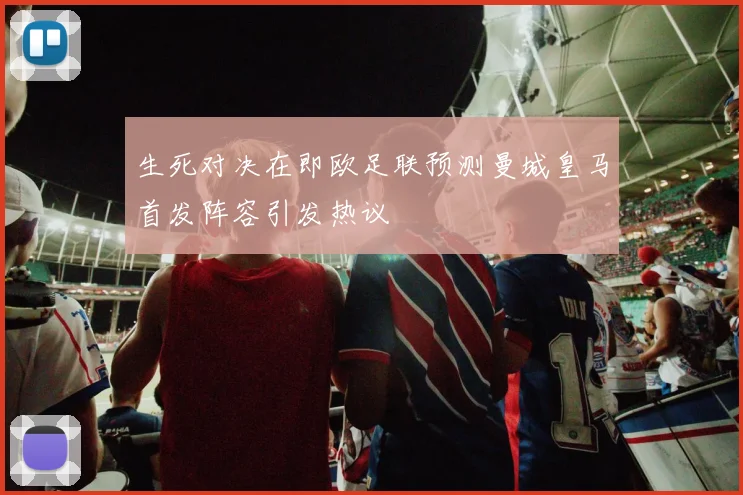 生死对决在即欧足联预测曼城皇马首发阵容引发热议