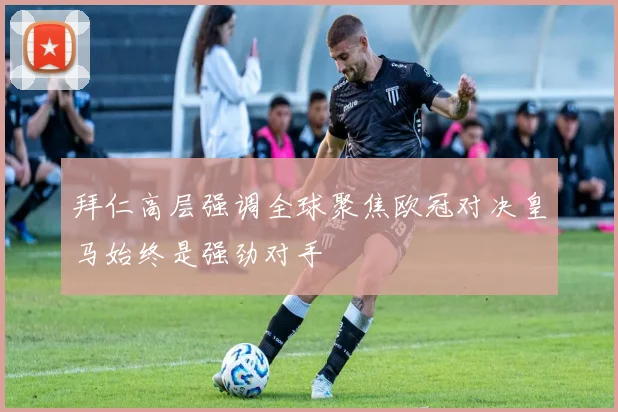 拜仁高层强调全球聚焦欧冠对决皇马始终是强劲对手