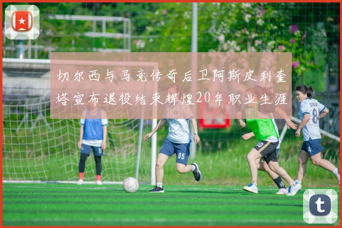 切尔西与马竞传奇后卫阿斯皮利奎塔宣布退役结束辉煌20年职业生涯