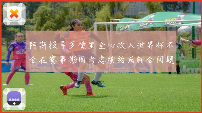 阿斯报导罗德里全心投入世界杯不会在赛事期间考虑续约或转会问题