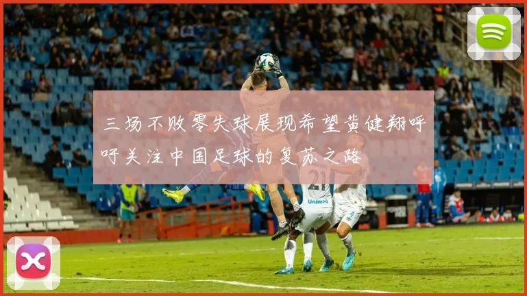 三场不败零失球展现希望黄健翔呼吁关注中国足球的复苏之路
