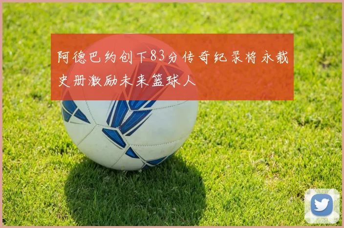 阿德巴约创下83分传奇纪录将永载史册激励未来篮球人