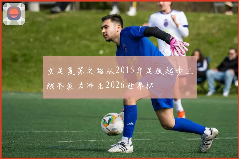 女足复苏之路从2015年足改起步三线齐发力冲击2026世界杯