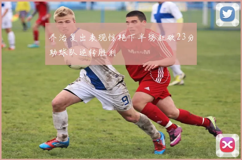 乔治复出表现惊艳下半场狂砍23分助球队逆转胜利