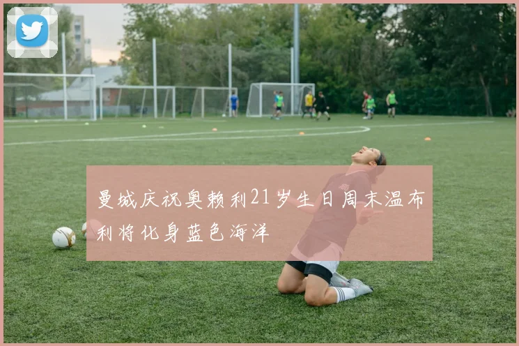 曼城庆祝奥赖利21岁生日周末温布利将化身蓝色海洋